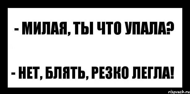 - милая, ты что упала? - нет, блять, резко легла!