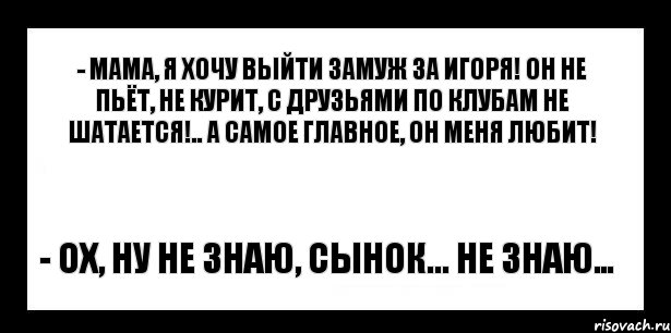 - мама, я хочу выйти замуж за игоря! он не пьёт, не курит, с друзьями по клубам не шатается!.. а самое главное, он меня любит! - ох, ну не знаю, сынок... не знаю…