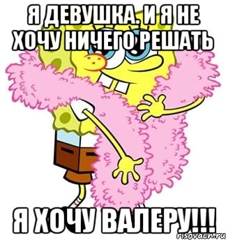 Я девушка. И я не хочу ничего решать Я хочу Валеру!!!, Мем Спанч боб