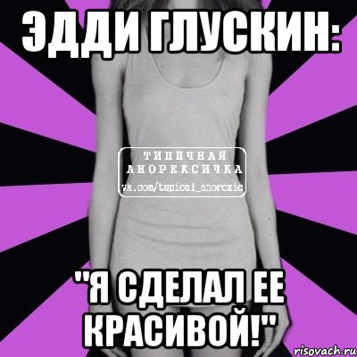 ЭДДИ ГЛУСКИН: "Я СДЕЛАЛ ЕЕ КРАСИВОЙ!", Мем Типичная анорексичка