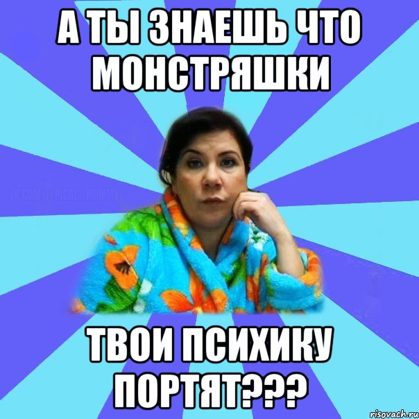 а ты знаешь что монстряшки твои психику портят???, Мем типичная мама