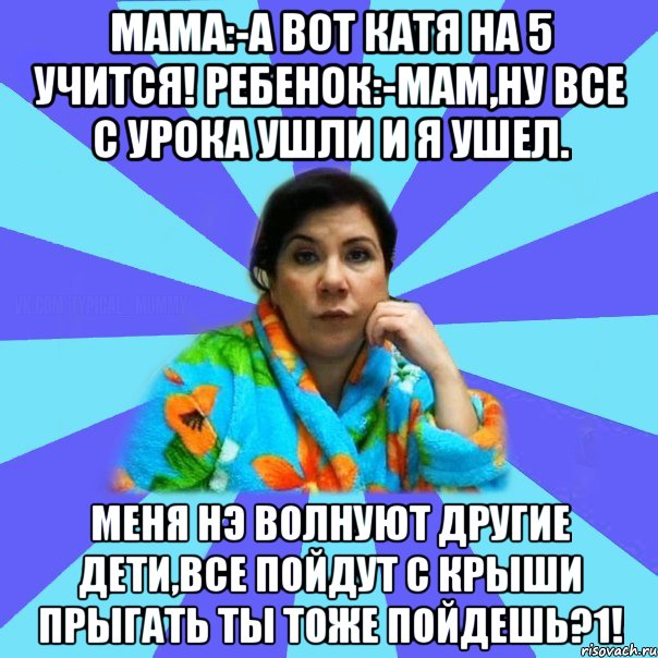 Мама:-А вот Катя на 5 учится! Ребенок:-Мам,ну все с урока ушли и я ушел. МЕНЯ НЭ ВОЛНУЮТ ДРУГИЕ ДЕТИ,ВСЕ ПОЙДУТ С КРЫШИ ПРЫГАТЬ ТЫ ТОЖЕ ПОЙДЕШЬ?1!, Мем типичная мама