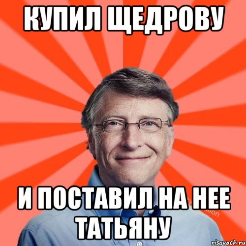 КУПИЛ ЩЕДРОВУ И ПОСТАВИЛ НА НЕЕ ТАТЬЯНУ