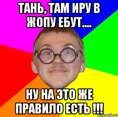 Тань, там Иру в жопу ебут.... Ну на это же правило есть !!!, Мем Типичный ботан