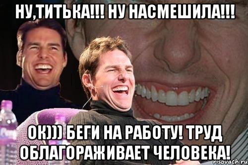 Ну,Титька!!! Ну насмешила!!! Ок))) Беги на работу! Труд облагораживает человека!, Мем том круз