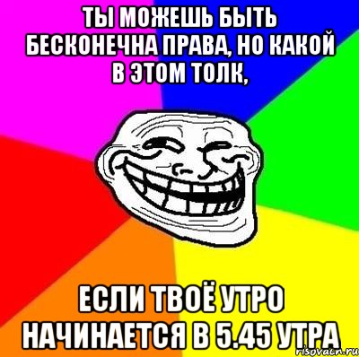 Ты можешь быть бесконечна права, но какой в этом толк, если твоё утро начинается в 5.45 утра, Мем Тролль Адвайс