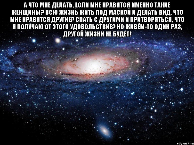 А что мне делать, если мне нравятся именно такие женщины? Всю жизнь жить под маской и делать вид, что мне нравятся другие? Спать с другими и притворяться, что я получаю от этого удовольствие? Но живём-то один раз, другой жизни не будет! , Мем Вселенная