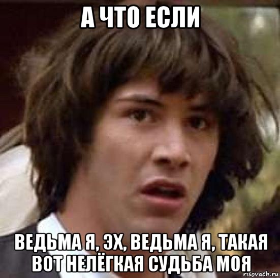 а что если ведьма я, эх, ведьма я, такая вот нелёгкая судьба моя, Мем А что если (Киану Ривз)