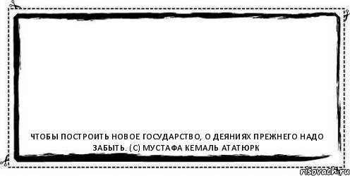  Чтобы построить новое государство, о деяниях прежнего надо забыть. (с) Мустафа Кемаль Ататюрк, Комикс Асоциальная антиреклама