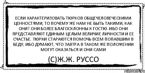 Если характеризовать тюрков общечеловеческими ценностями, то почему же нам не быть такими, как они? Они более благосклонны к гостю. Ибо они представляют единым целым величие личности и ее счастье. Тюрки стараются помочь всем попавшим в беду, ибо думают, что завтра в таком же положении могут оказаться и они сами (С)Ж.Ж. Руссо, Комикс Асоциальная антиреклама