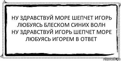 ну здравствуй море шепчет игорь
любуясь блеском синих волн
ну здравствуй игорь шепчет море
любуясь игорем в ответ , Комикс Асоциальная антиреклама