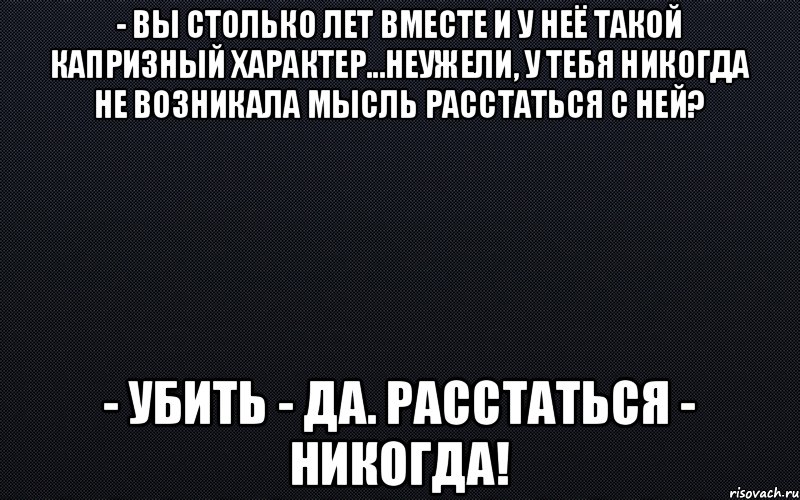 - Вы столько лет вместе и у неё такой капризный характер...неужели, у тебя никогда не возникала мысль расстаться с ней? - Убить - да. Расстаться - никогда!, Мем черный фон