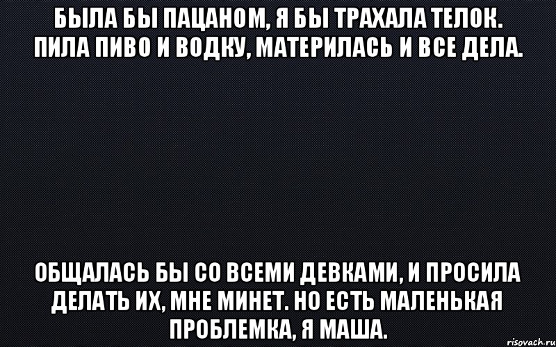 Была бы пацаном, я бы трахала телок. Пила пиво и водку, материлась и все дела. Общалась бы со всеми девками, и просила делать их, мне минет. Но есть маленькая проблемка, я Маша.