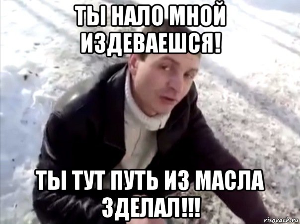 ты нало мной издеваешся! ты тут путь из масла зделал!!!, Мем Четко