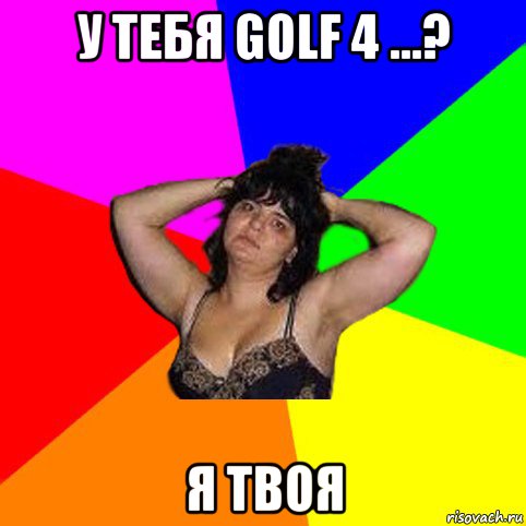 у тебя golf 4 ...? я твоя, Мем Чотка мала