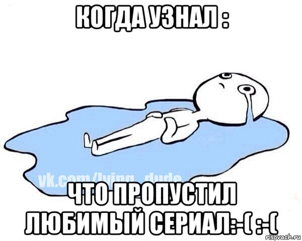 когда узнал : что пропустил любимый сериал:-( :-(