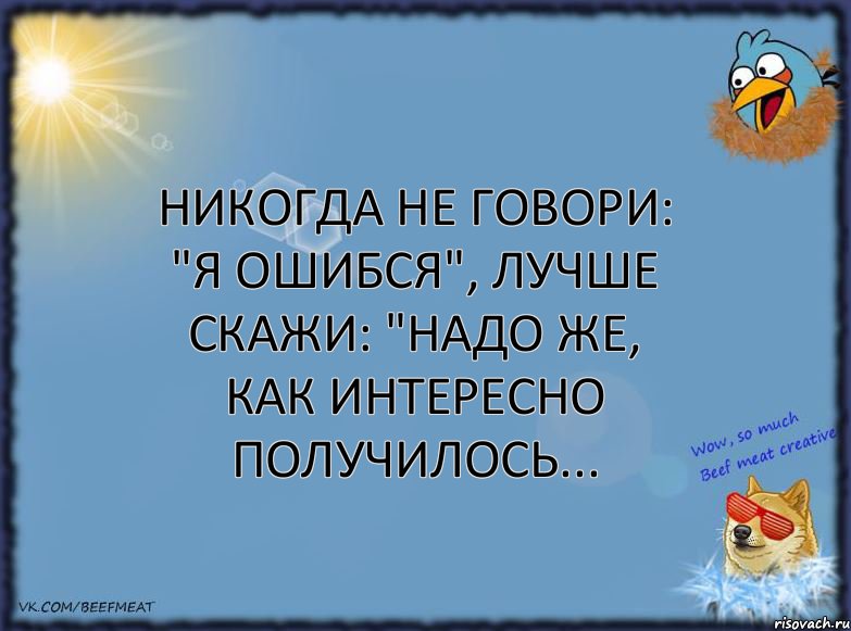 Никогда не говори: "Я ошибся", лучше скажи: "Надо же, как интересно получилось...