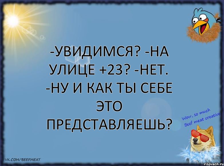 -Увидимся? -На улице +23? -Нет. -Ну и как ты себе это представляешь?