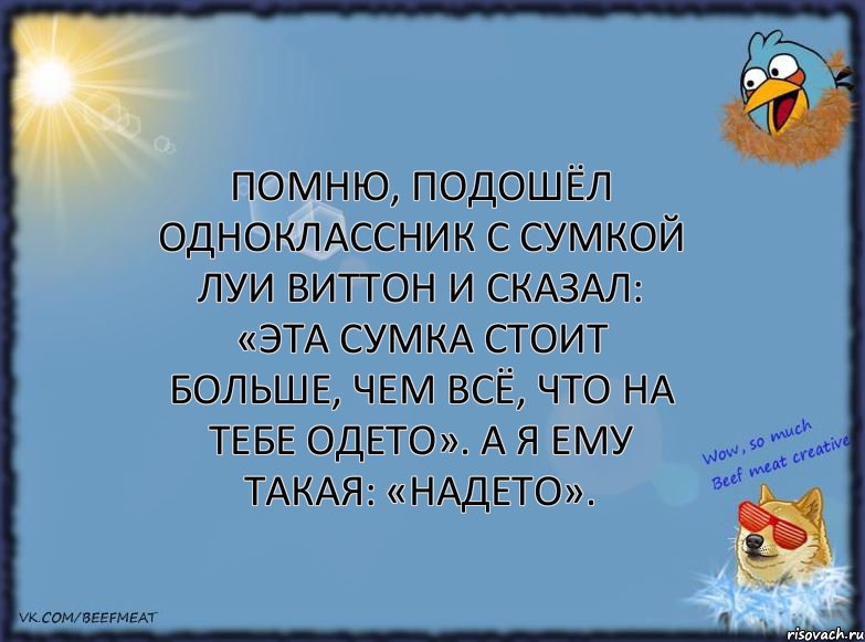 Помню, подошёл одноклассник с сумкой луи виттон и сказал: «Эта сумка стоит больше, чем всё, что на тебе одето». А я ему такая: «Надето».