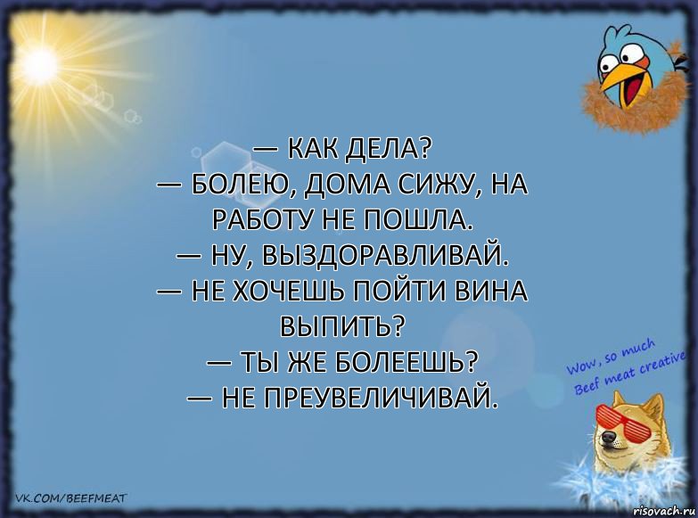 — Как дела?
— Болею, дома сижу, на работу не пошла.
— Ну, выздоравливай.
— Не хочешь пойти вина выпить?
— Ты же болеешь?
— Не преувеличивай., Комикс ФОН