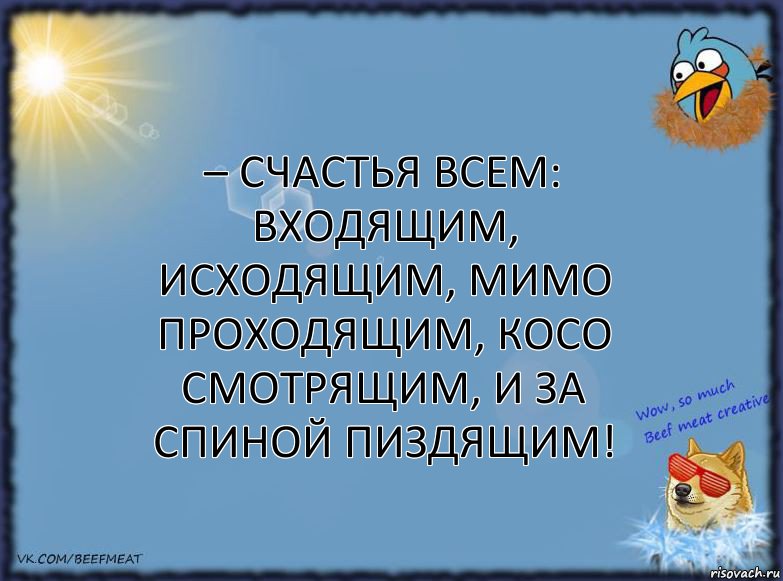 – Счастья всем: входящим, исходящим, мимо проходящим, косо смотрящим, И за спиной пиздящим!