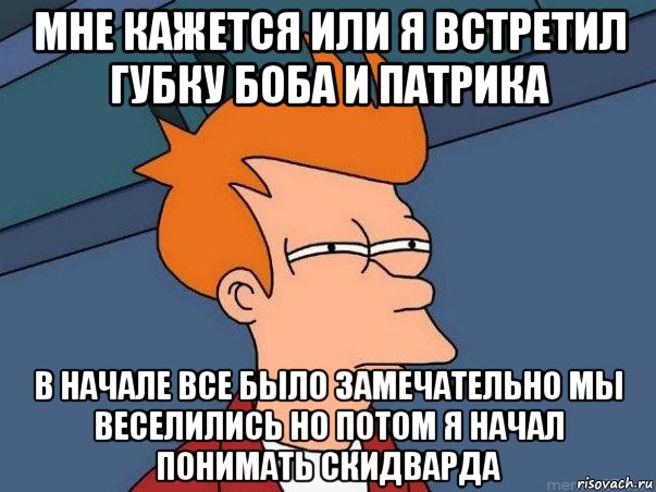 мне кажется или я встретил губку боба и патрика в начале все было замечательно мы веселились но потом я начал понимать скидварда, Мем  Фрай (мне кажется или)