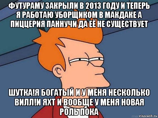 футураму закрыли в 2013 году и теперь я работаю уборщиком в макдаке а пиццерия паннучи да её не существует шутка!я богатый и у меня несколько вилл!и яхт и вообще у меня новая роль пока, Мем  Фрай (мне кажется или)