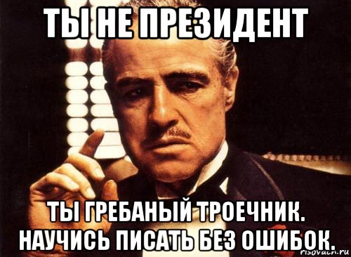 ты не президент ты гребаный троечник. научись писать без ошибок.