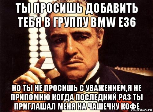 ты просишь добавить тебя в группу bmw е36 но ты не просишь с уважением,я не припомню когда последний раз ты приглашал меня на чашечку кофе, Мем крестный отец