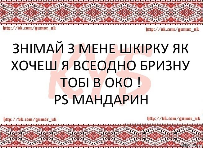 Знімай з мене шкірку як хочеш я всеодно бризну тобі в око !
PS МАНДАРИН