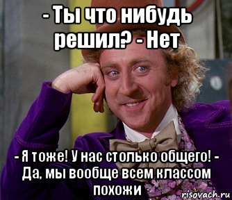 - Ты что нибудь решил? - Нет - Я тоже! У нас столько общего! - Да, мы вообще всем классом похожи, Мем мое лицо