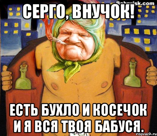 Серго, внучок! Есть бухло и косечок и я вся твоя бабуся., Мем низабуду мать радную