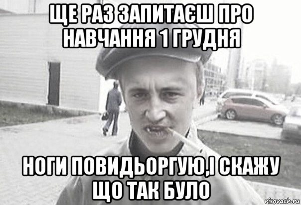 ще раз запитаєш про навчання 1 грудня ноги повидьоргую,і скажу що так було, Мем Пацанська философия