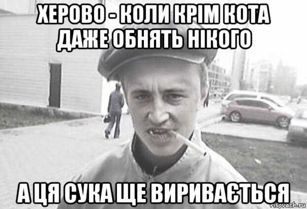 херово - коли крім кота даже обнять нікого а ця сука ще виривається