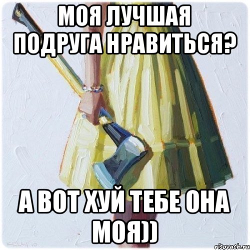 Моя лучшая подруга нравиться? А вот хуй тебе она моя))