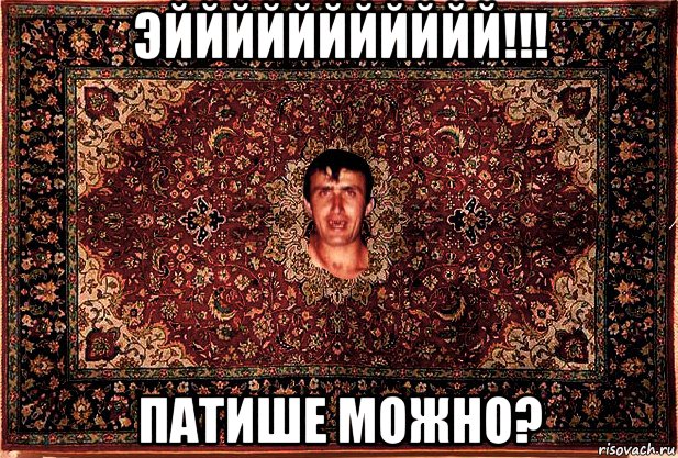 эййййййййййй!!! патише можно?