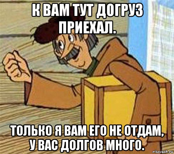 к вам тут догруз приехал. только я вам его не отдам, у вас долгов много.