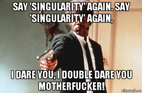 Say 'singularity' again. Say 'singularity' again, I dare you, I double dare you motherfucker!