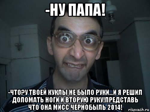 -ну папа! -что?у твоей куклы не было руки...и я решил доломать ноги и вторую руку!представь что она мисс чернобыль 2014!, Мем СПСБ ПДРЧЛ