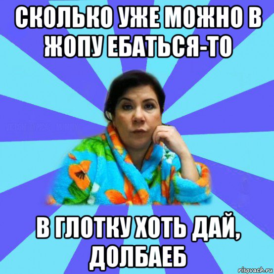 сколько уже можно в жопу ебаться-то в глотку хоть дай, долбаеб, Мем типичная мама