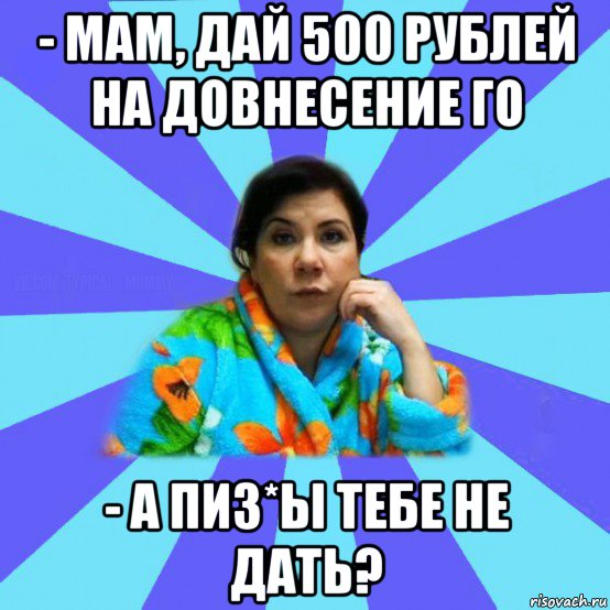 - мам, дай 500 рублей на довнесение го - а пиз*ы тебе не дать?, Мем типичная мама