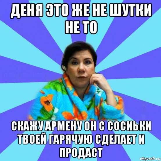 деня это же не шутки не то скажу армену он с сосиьки твоей гарячую сделает и продаст, Мем типичная мама