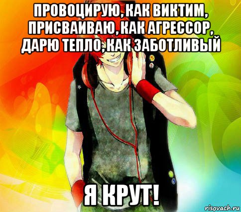 провоцирую, как виктим, присваиваю, как агрессор, дарю тепло, как заботливый я крут!