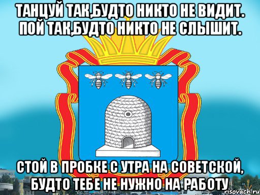 Танцуй так,будто никто не видит. Пой так,будто никто не слышит. Стой в пробке с утра на советской, будто тебе не нужно на работу