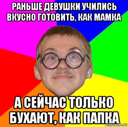 Раньше девушки учились вкусно готовить, как мамка а сейчас только бухают, как папка, Мем Типичный ботан