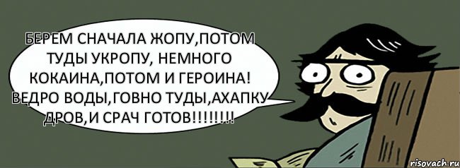 берем сначала жопу,потом туды укропу, немного кокаина,потом и героина! ведро воды,говно туды,ахапку дров,и срач готов!!!!!!!!