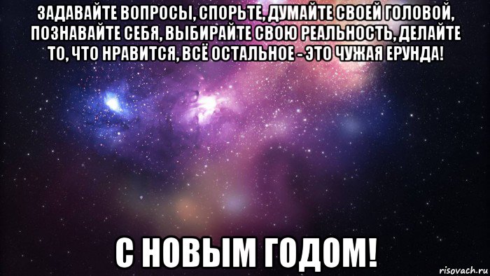 задавайте вопросы, спорьте, думайте своей головой, познавайте себя, выбирайте свою реальность, делайте то, что нравится, всё остальное - это чужая ерунда! с новым годом!