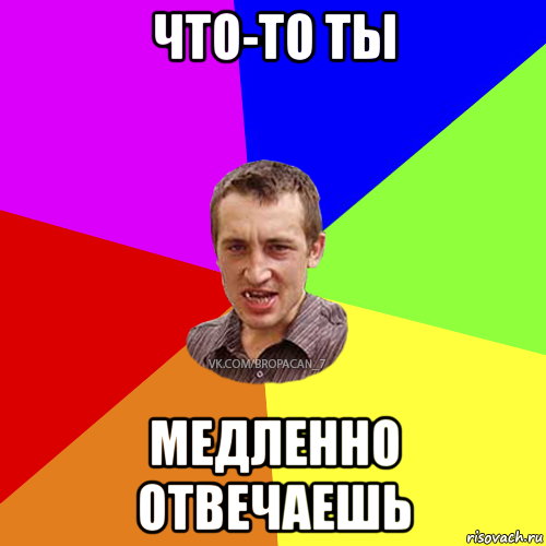 что-то ты медленно отвечаешь