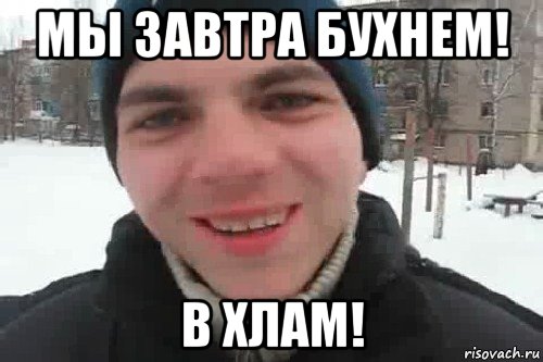 мы завтра бухнем! в хлам!