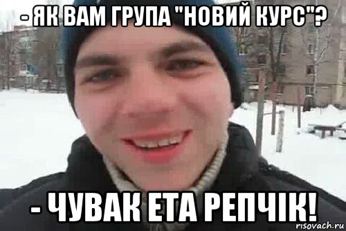 - як вам група "новий курс"? - чувак ета репчік!